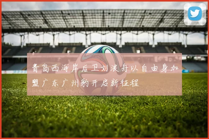 青岛西海岸后卫刘浪舟以自由身加盟广东广州豹开启新征程