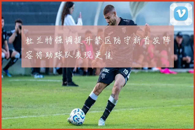 杜兰特强调提升禁区防守新首发阵容将助球队表现更佳