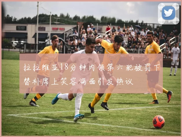 拉拉维亚18分钟内领第六犯被罚下替补席上笑容满面引发热议