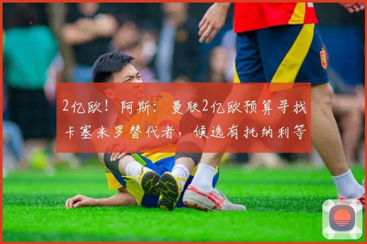 2亿欧！阿斯：曼联2亿欧预算寻找卡塞米罗替代者，候选有托纳利等