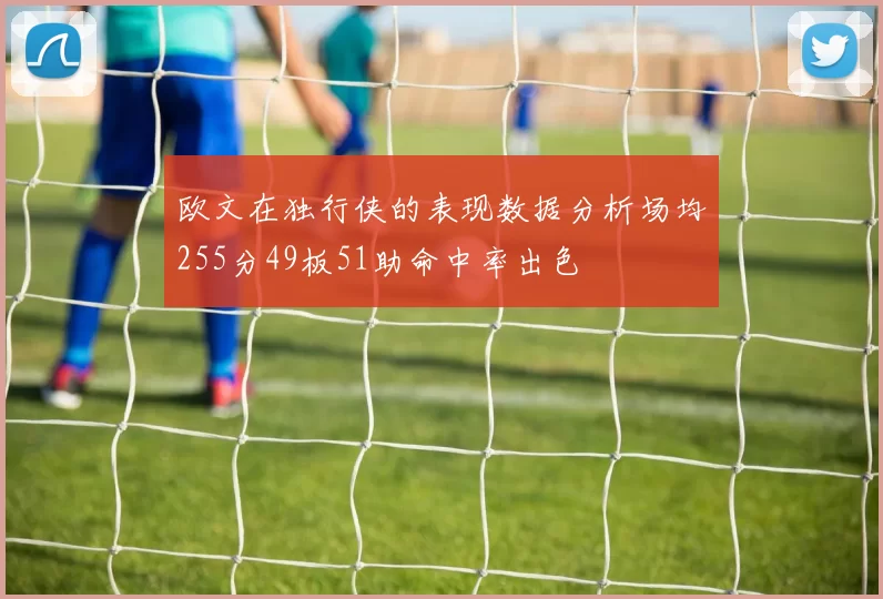 欧文在独行侠的表现数据分析场均255分49板51助命中率出色