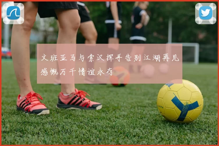 文班亚马与索汉挥手告别江湖再见感慨万千情谊永存