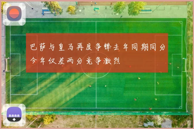 巴萨与皇马再度争锋去年同期同分今年仅差两分竞争激烈