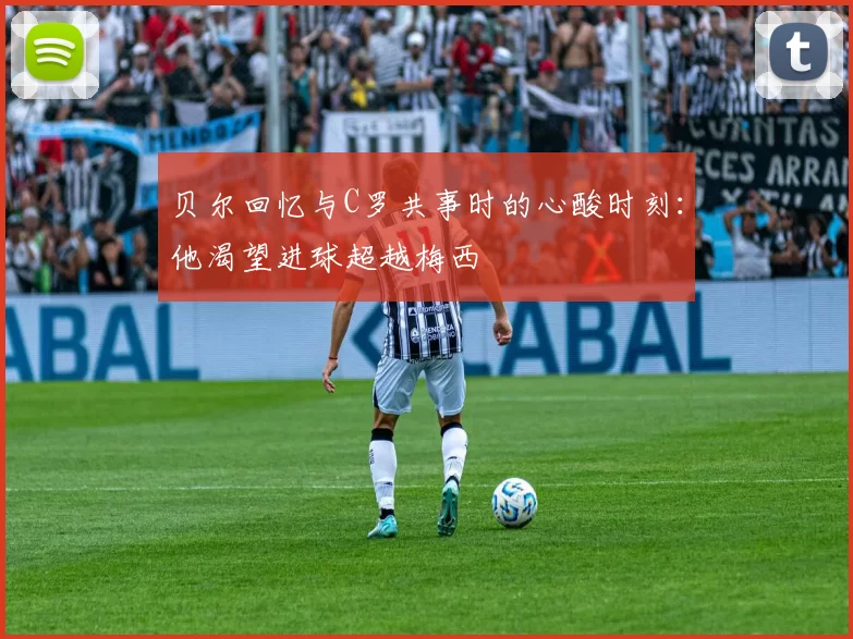贝尔回忆与C罗共事时的心酸时刻：他渴望进球超越梅西