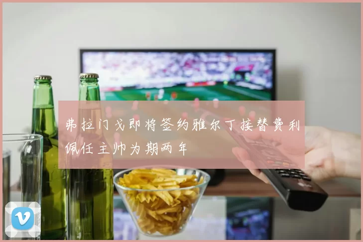 弗拉门戈即将签约雅尔丁接替费利佩任主帅为期两年