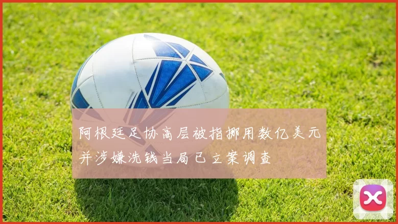阿根廷足协高层被指挪用数亿美元并涉嫌洗钱当局已立案调查