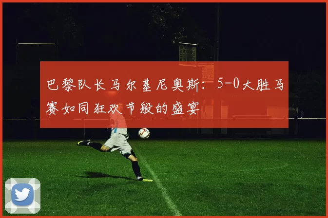 巴黎队长马尔基尼奥斯：5-0大胜马赛如同狂欢节般的盛宴