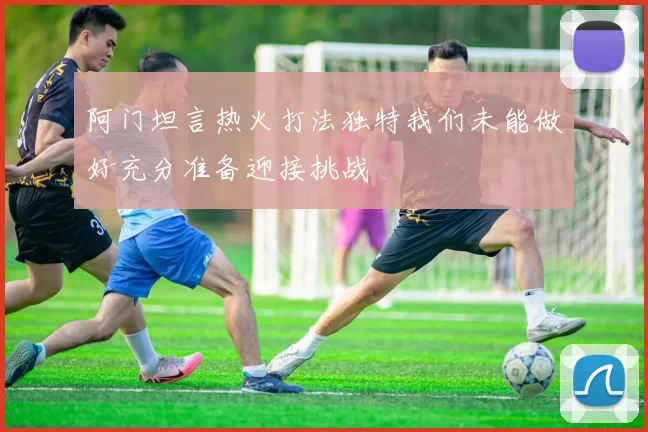阿门坦言热火打法独特我们未能做好充分准备迎接挑战