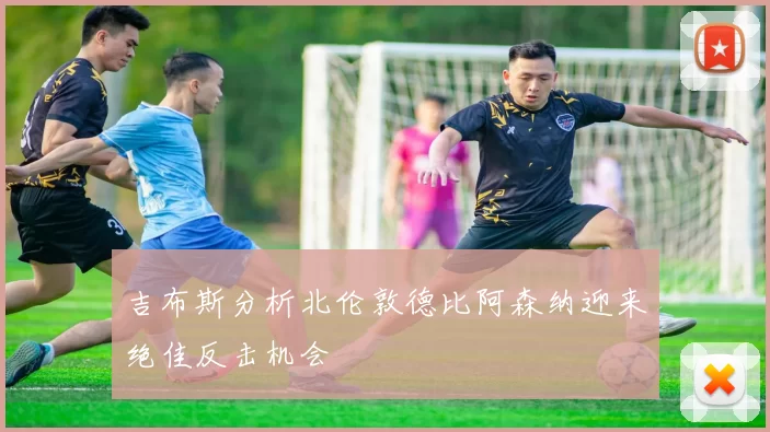 吉布斯分析北伦敦德比阿森纳迎来绝佳反击机会