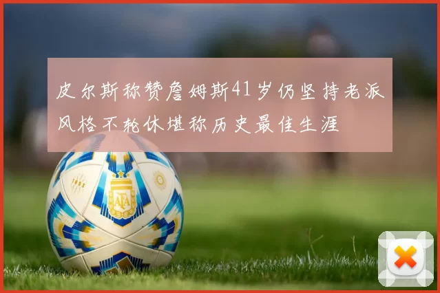 皮尔斯称赞詹姆斯41岁仍坚持老派风格不轮休堪称历史最佳生涯
