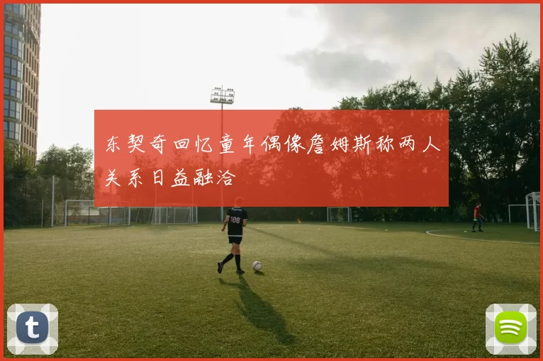 东契奇回忆童年偶像詹姆斯称两人关系日益融洽