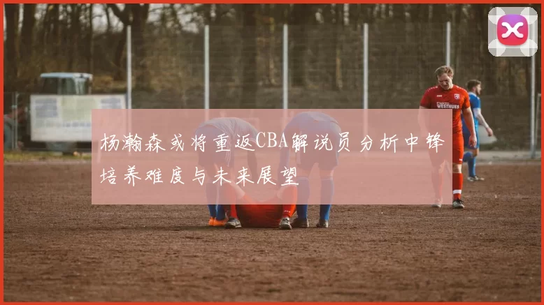杨瀚森或将重返CBA解说员分析中锋培养难度与未来展望